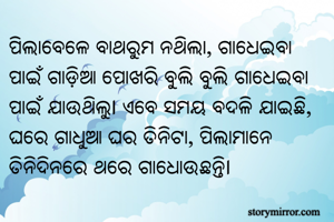 ପିଲାବେଳେ ବାଥରୁମ ନଥିଲା, ଗାଧେଇବା ପାଇଁ ଗାଡ଼ିଆ ପୋଖରି ବୁଲି ବୁଲି ଗାଧେଇବା ପାଇଁ ଯାଉଥିଲୁ। ଏବେ ସମୟ ବଦଳି ଯାଇଛି, ଘରେ ଗାଧୁଆ ଘର ତିନିଟା, ପିଲାମାନେ ତିନିଦିନରେ ଥରେ ଗାଧୋଉଛନ୍ତି।