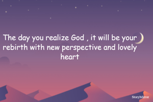 The day you realize God , it will be your rebirth with new perspective and lovely heart