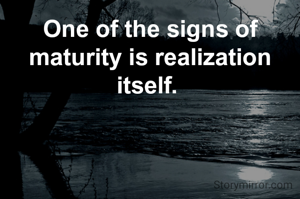 One of the signs of maturity is realization itself. 