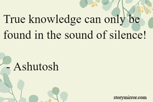 True knowledge can only be found in the sound of silence!

 - Ashutosh