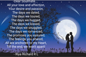 Dear Soulmate...
All your love and affection,
Your desire and passion,
The days we dated,
The days we toured,
The days we hugged,
The days we kissed,
The days we snuggled,
The days we romanced,
The promises you assured,
The feelings you shared,
All are anchored to my Heart,
Till the end, we won't apart!

- Riya Richard R L
