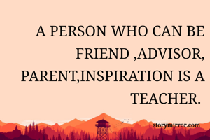 A PERSON WHO CAN BE FRIEND ,ADVISOR, PARENT,INSPIRATION IS A TEACHER. 