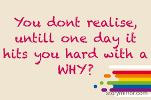 You dont realise, untill one day it hits you hard with a WHY?