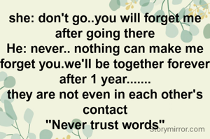 she: don't go..you will forget me after going there
He: never.. nothing can make me forget you.we'll be together forever
after 1 year.......
they are not even in each other's contact
"Never trust words"