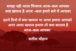 समझ नही आता मिजाज आज–कल आपका
क्या खयाल है आज –कल हमारे बारे में आपका

इतने दिनो में क्या खयाल ना आया हमारा आपको 
अगर आया खयाल हमारा तो क्या बरताव है आज–कल आपका  

सतीश चौहान