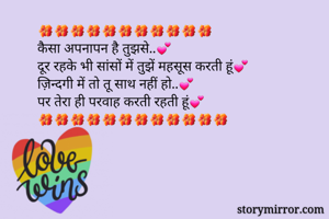 🌺🌺🌺🌺🌺🌺🌺🌺🌺🌺🌺
कैसा अपनापन है तुझसे..💕
दूर रहके भी सांसों में तुझें महसूस करती हूं💕
ज़िन्दगी में तो तू साथ नहीं हो..💕
पर तेरा ही परवाह करती रहती हूं💕
🌺🌺🌺🌺🌺🌺🌺🌺🌺🌺🌺🌺

