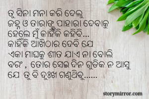 ତୁ ସିନା ମନା କରି ଦେଲୁ
ଜହ୍ନ ଓ ତାରାଙ୍କୁ ପାହାରା ଦେବାକୁ
ହେଲେ ମୁଁ କାହିଁକି କହିବି…
କାହିଁକି ଆଖିଠାର ଦେବି ଯେ
ଏକା ମାଘକୁ ଶୀତ ଯାଏ ନା ବୋଲି
ବରଂ ,  ତୋର ସେଇ ଦିନ ଗୁଡିକ ନ ଆସୁ
ଯେ  ତୁ ବି ଦୁଃଖ ଗଣୁଥିବୁ……