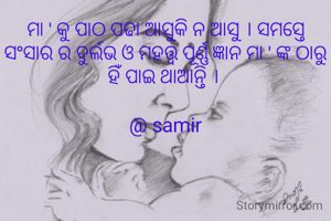 ମା ' କୁ ପାଠ ପଢା ଆସୁକି ନ ଆସୁ । ସମସ୍ତେ ସଂସାର ର ଦୁର୍ଲଭ ଓ ମହତ୍ତ୍ଵ ପୂର୍ଣ୍ଣ ଜ୍ଞାନ ମା ' ଙ୍କ ଠାରୁ ହିଁ ପାଇ ଥାଆନ୍ତି । 

@ samir