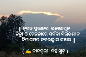 
|| ନୂତନ ପ୍ରଭାତର  ସକାରାତ୍ମକ 
    ଚିନ୍ତା ଓ ଚେତନାରେ ସର୍ଵଦା ନିର୍ଭରଶୀଳ
     ଦିନାଗମର ନବଉଲ୍ଲାସ ସଞ୍ଚାର ||

( ✍️ କାଦମ୍ବରୀ  ମହାଖୁଡ଼ )