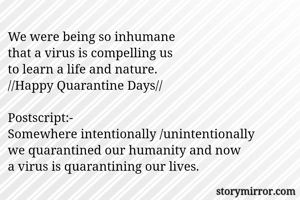 We were being so inhumane
that a virus is compelling us
to learn a life and nature.
//Happy Quarantine Days//

Postscript:-
Somewhere intentionally /unintentionally
we quarantined our humanity and now 
a virus is quarantining our lives. 
