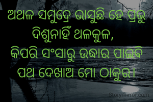 ଅଥଳ ସମୁଦ୍ରେ ଭାସୁଛି ହେ ପ୍ରଭୁ ଦିଶୁନାହିଁ ଥଳକୁଳ,  
କିପରି ସଂସାରୁ ଉଦ୍ଧାର ପାଇଵି
ପଥ ଦେଖାଅ ମୋ ଠାକୁର।
