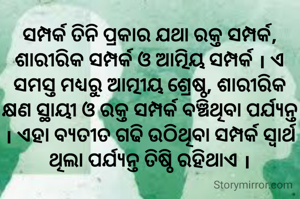 ସମ୍ପର୍କ ତିନି ପ୍ରକାର ଯଥା ରକ୍ତ ସମ୍ପର୍କ, ଶାରୀରିକ ସମ୍ପର୍କ ଓ ଆତ୍ମିୟ ସମ୍ପର୍କ । ଏ ସମସ୍ତ ମଧ୍ୟରୁ ଆତ୍ମୀୟ ଶ୍ରେଷ୍ଠ, ଶାରୀରିକ କ୍ଷଣ ସ୍ଥାୟୀ ଓ ରକ୍ତ ସମ୍ପର୍କ ବଞ୍ଚିଥିବା ପର୍ଯ୍ୟନ୍ତ । ଏହା ବ୍ୟତୀତ ଗଢି ଉଠିଥିବା ସମ୍ପର୍କ ସ୍ବାର୍ଥ ଥିଲା ପର୍ଯ୍ୟନ୍ତ ତିଷ୍ଠି ରହିଥାଏ ।