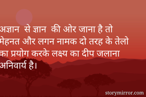 अज्ञान  से ज्ञान  की ओर जाना है तो मेहनत और लगन नामक दो तरह के तेलो का प्रयोग करके लक्ष्य का दीप जलाना अनिवार्य है।