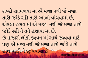 શબ્દો સાંભળવા માં એ મજા નથી જે મજા તારી જોડે રહી તારી આંખો વાંચવામાં છે,
એકલા હસવ માં એ મજા  નથી જે મજા તારી જોડે રહી ને તને હશાવા માં છે,
છે હજારો લોકો જીવન માં સાથે જીવવા માટે, પણ એ મજા નથી જે મજા તારી જોડે તારો હાથ પકડી ને જીવવામા છે. 