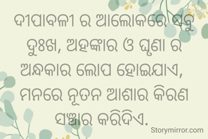 ଦୀପାବଳୀ ର ଆଲୋକରେ ସବୁ ଦୁଃଖ, ଅହଙ୍କାର ଓ ଘୃଣା ର ଅନ୍ଧକାର ଲୋପ ହୋଇଯାଏ, 
ମନରେ ନୂତନ ଆଶାର କିରଣ ସଞ୍ଚାର କରିଦିଏ. 