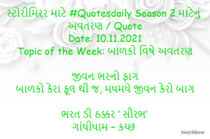 સ્ટોરીમિરર માટે #Quotesdaily Season 2 માટેનું અવતરણ / Quote
Date: 10.11.2021
Topic of the Week: બાળકો વિષે અવતરણ

જીવન ભરનો ફાગ
બાળકો કેરા ફૂલ થી જ, મધમધે જીવન કેરો બાગ

ભરત ડી ઠક્કર ‘ સૌરભ’
ગાંધીધામ – કચ્છ