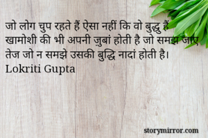 जो लोग चुप रहते हैं ऐसा नहीं कि वो बुद्धु हैं
खामोशी की भी अपनी ज़ुबां होती है जो समझ जाए तेज जो न समझे उसकी बुद्धि नादां होती है।
Lokriti Gupta