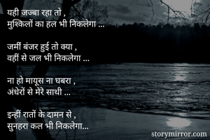 यही जज्बा रहा तो ,
मुश्किलों का हल भी निकलेगा ...

जमींं बंजर हुई तो क्या ,
वहीं से जल भी निकलेगा ...

ना हो मायूस ना घबरा ,
अंधेरों से मेरे साथी ...

इन्हीं रातों के दामन से ,
सुनहरा कल भी निकलेगा...

