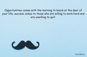 Opportunities comes with the morning to knock at the door of your life; success comes to those who are willing to work hard and are unwilling to quit.