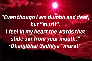 "Even though I am dumbh and deaf, but "murli",
I feel in my heart the words that slide out from your mouth."
-Dhanjibhai Gadhiya "murali"