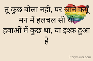 तू कुछ बोला नही, पर जाने कयूँ मन में हलचल सी थी
हवाओं में कुछ था, या इश्क़ हुआ है