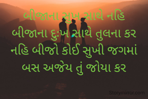 બીજાના સુખ સાથે નહિ
બીજાના દુઃખ સાથે તુલના કર
નહિ બીજો કોઈ સુખી જગમાં
બસ અજેય તું જોયા કર