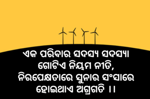 
ଏକ ପରିବାର ସଦସ୍ୟ ସଦସ୍ୟା
ଗୋଟିଏ ନିୟମ ନୀତି,
ନିରପେକ୍ଷତାରେ ସୁନାର ସଂସାରେ
ହୋଇଥାଏ ଅଗ୍ରଗତି ।।