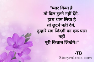 
"प्यार किया है 
तो दिल टुटने नहीं देंगे, 
हाथ थाम लिया है
तो छूटने नहीं देंगे, 
तुम्हारे संग जिंदगी का एक पन्ना
नहीं
पूरी किताब लिखेगे।"
                            
                           -TB