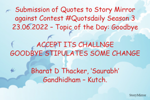 Submission of Quotes to Story Mirror against Contest #Quotsdaily Season 3
23.06.2022 – Topic of the Day: Goodbye

ACCEPT ITS CHALLNGE
GOODBYE STIPULATES SOME CHANGE

Bharat D Thacker, ‘Saurabh’
Gandhidham – Kutch.