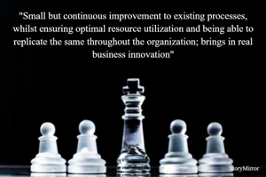 "Small but continuous improvement to existing processes, whilst ensuring optimal resource utilization and being able to replicate the same throughout the organization; brings in real business innovation"
