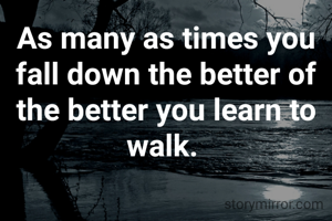 As many as times you fall down the better of the better you learn to walk. 