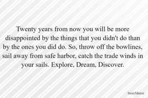 Twenty years from now you will be more disappointed by the things that you didn't do than by the ones you did do. So, throw off the bowlines, sail away from safe harbor, catch the trade winds in your sails. Explore, Dream, Discover.