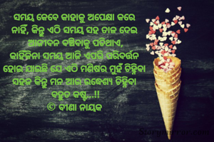 ସମୟ କେବେ କାହାକୁ ଅପେକ୍ଷା କରେ 
ନାହିଁ, କିନ୍ତୁ ଏଠି ସମୟ ସହ ତାଳ ଦେଇ 
ଆଜୀବନ ବଞ୍ଚିବାକୁ ପଡିଥାଏ,
କାହିଁକିନା ସମୟ ଆଜି ଏପରି ପରିବର୍ତ୍ତନ 
ହୋଇ ଯାଇଛି ଯେ ଏଠି ମଣିଷର ମୁହଁ ଚିହ୍ନିବା 
ସହଜ କିନ୍ତୁ ମନ ଆଉ ଉଦ୍ଧେଶ୍ୟ ଚିହ୍ନିବା 
ବହୁତ କଷ୍ଟ...!!
© ବୀଣା ନାୟକ 