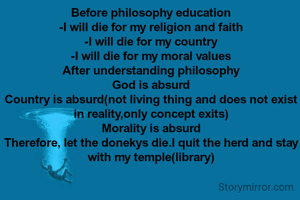 Before philosophy education
-I will die for my religion and faith
-I will die for my country
-I will die for my moral values
After understanding philosophy
God is absurd
Country is absurd(not living thing and does not exist in reality,only concept exits)
Morality is absurd
Therefore, let the donekys die.I quit the herd and stay with my temple(library)
