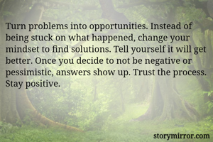Turn problems into opportunities. Instead of being stuck on what happened, change your mindset to find solutions. Tell yourself it will get better. Once you decide to not be negative or pessimistic, answers show up. Trust the process. Stay positive. 