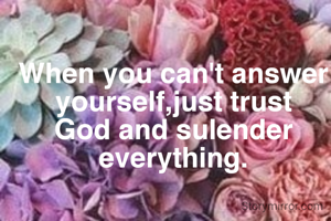 When you can't answer yourself,just trust God and sulender everything.