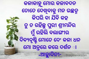 କଳାକାହ୍ନୁ ମୋର କଳାବଦନ
ତୋତେ ଦେଖିବାକୁ ମନ ଉଚ୍ଛନ୍ନ
କିପରି ବା ଯିବି କହ
ତୁ ତ ରହିଛୁ ପୁରୀ ଶ୍ରୀମନ୍ଦିର
ମୁଁ ରହିଲି ବଲାଙ୍ଗୀର
ଦିବ୍ୟଦୃଷ୍ଟି ମୋତେ ଦେ' କଳା ଧନ
ମୋ ଅନ୍ତରେ କରେ ଦର୍ଶନ ା
-ଆହ୍ଲାଦିନୀ-