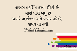 માણસ પ્રદર્શિત કરવા ઈચ્છે છે,
મારી પાસે બધુ છે,
જ્યારે પ્રદર્શનના અંતે ખબર પડે છે, 
સમય તો નથી.
Vishal Chudasama