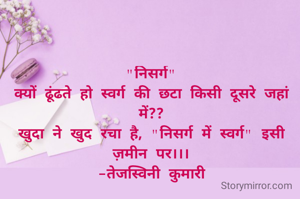 "निसर्ग"
क्यों ढूंढते हो स्वर्ग की छटा किसी दूसरे जहां में??
खुदा ने खुद रचा है, "निसर्ग में स्वर्ग" इसी ज़मीन पर।।।
-तेजस्विनी कुमारी