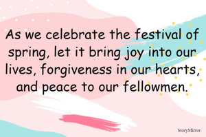 As we celebrate the festival of spring, let it bring joy into our lives, forgiveness in our hearts, and peace to our fellowmen.