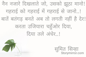 नैन नजारे दिखलाते जो, उसको झूठा मानो!
गहराई को गहराई में गहराई से जानो..!
बातें बतंगड़ बनते अब तो लगती नहीं है देर!
करता उजियारा चहुँओर दिया,
दिया तले अंधेर..!

                     सुमित सिन्हा