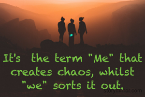 It's  the term "Me" that creates chaos, whilst "we" sorts it out.
