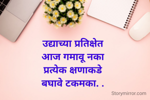 उद्याच्या प्रतिक्षेत
आज गमावू नका
प्रत्येक क्षणाकडे
बघावे टकमका. .
