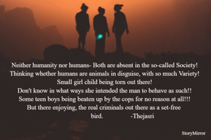 Neither humanity nor humans- Both are absent in the so-called Society!
Thinking whether humans are animals in disguise, with so much Variety!
Small girl child being torn out there!
Don't know in what ways she intended the man to behave as such!!
Some teen boys being beaten up by the cops for no reason at all!!!
But there enjoying, the real criminals out there as a set-free 
                      bird.                 -Thejasri
