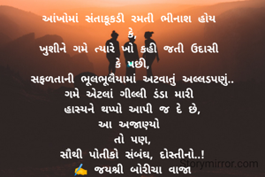 આંખોમાં સંતાકૂકડી રમતી ભીનાશ હોય 
કે,
ખુશીને ગમે ત્યારે ખો કહી જતી ઉદાસી 
કે પછી,
સફળતાની ભૂલભૂલૈયામાં અટવાતું અલ્લડપણું..
ગમે એટલાં ગીલ્લી ડંડા મારી 
હાસ્યને થપ્પો આપી જ દે છે,
આ અજાણ્યો 
તો પણ,
સૌથી પોતીકો સંબંઘ, દોસ્તીનો..!
✍️ જયશ્રી બોરીચા વાજા
'લાવણ્યા'