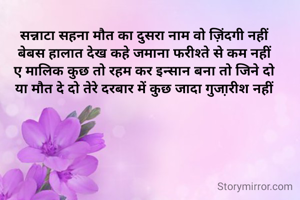  

सन्नाटा सहना मौत का दुसरा नाम वो ज़िंदगी नहीं
बेबस हालात देख कहे जमाना फरीश्ते से कम नहीं
ए मालिक कुछ तो रहम कर इन्सान बना तो जिने दो
या मौत दे दो तेरे दरबार में कुछ जादा गुजा़रीश नहीं





