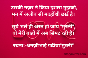 उसकी नज़र ने किया इशारा मुझको,
मन में अजीब सी मदहोंशी छाई है। 

सुर्य भले ही अस्त हो जाय "मुरली", 
वो मेरी बांहों में अब सिमट रही है। 

रचना:-धनज़ीभाई गढीया"मुरली" 