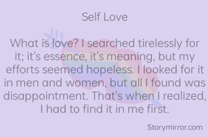Self Love

What is love? I searched tirelessly for it; it's essence, it's meaning, but my efforts seemed hopeless. I looked for it in men and women, but all I found was disappointment. That's when I realized, I had to find it in me first.