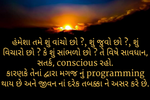 હંમેશા તમે શું વાંચો છો ?, શું જુવો છો ?, શું વિચારો છો ? કે શું સાંભળો છો ? તે વિષે સાવધાન, સતર્ક, conscious રહો.
કારણકે તેનાં દ્વારા મગજ નું programming થાય છે અને જીવન નાં દરેક તબક્કા ને અસર કરે છે.