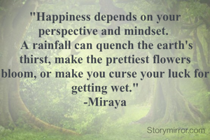 "Happiness depends on your perspective and mindset. 
 A rainfall can quench the earth's thirst, make the prettiest flowers bloom, or make you curse your luck for getting wet."
-Miraya